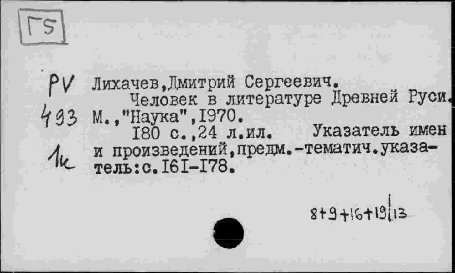 ﻿IV
Лихачев,Дмитрий Сергеевич.
Человек в литературе Древней Руси М.,"Наука”,1970.
180 с.,24 л.ил. Указатель имен и произведений,предм.-тематич.указатель: с. 16 I-I78.
